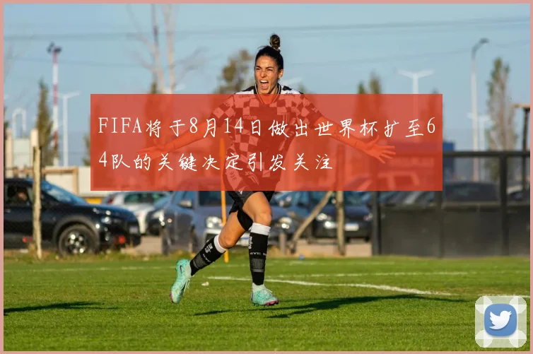 FIFA将于8月14日做出世界杯扩至64队的关键决定引发关注