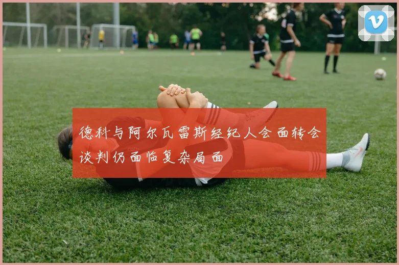 德科与阿尔瓦雷斯经纪人会面转会谈判仍面临复杂局面