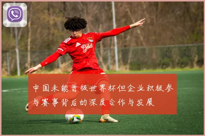 中国未能晋级世界杯但企业积极参与赛事背后的深度合作与发展