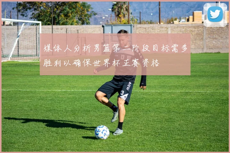 媒体人分析男篮第二阶段目标需多胜利以确保世界杯正赛资格