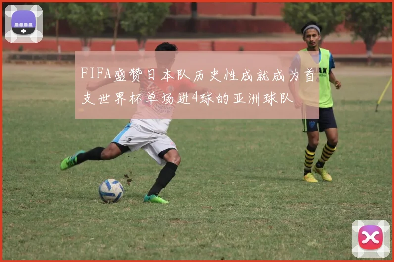 FIFA盛赞日本队历史性成就成为首支世界杯单场进4球的亚洲球队