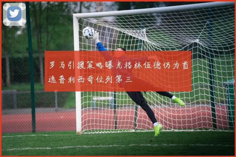罗马引援策略曝光格林伍德仍为首选普利西奇位列第三