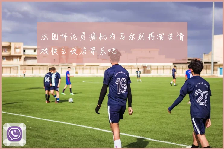 法国评论员痛批内马尔别再演苦情戏快去夜店享乐吧