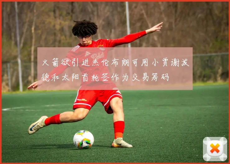 火箭欲引进杰伦布朗可用小贾谢泼德和太阳首轮签作为交易筹码