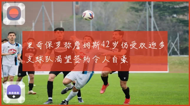 里奇保罗称詹姆斯42岁仍受欢迎多支球队渴望签约令人自豪