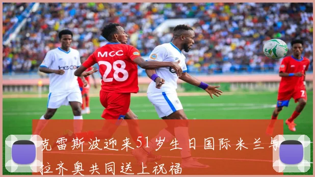 克雷斯波迎来51岁生日国际米兰与拉齐奥共同送上祝福