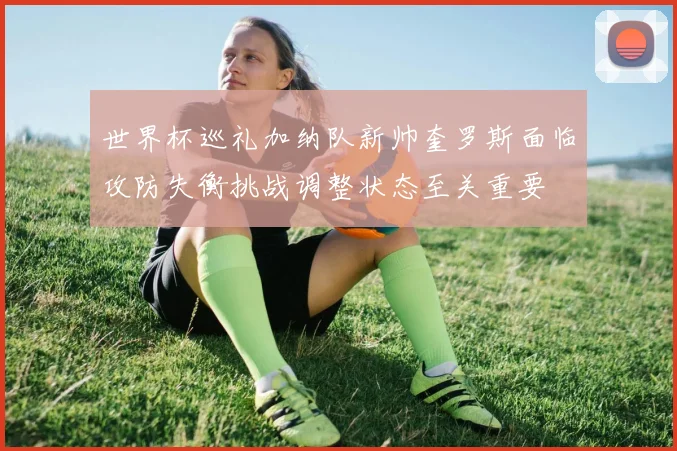 世界杯巡礼加纳队新帅奎罗斯面临攻防失衡挑战调整状态至关重要