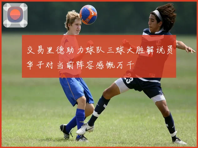 交易里德助力球队三球大胜解说员华子对当前阵容感慨万千