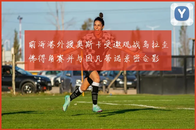 前海港外援奥斯卡受邀观战乌拉圭佛得角赛并与因凡蒂诺亲密合影