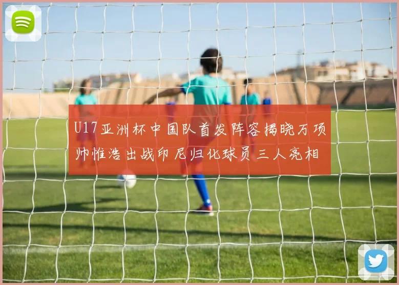 U17亚洲杯中国队首发阵容揭晓万项帅惟浩出战印尼归化球员三人亮相