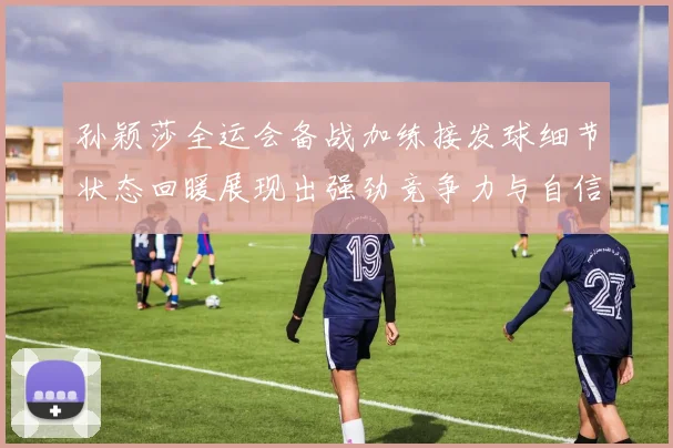 孙颖莎全运会备战加练接发球细节状态回暖展现出强劲竞争力与自信心