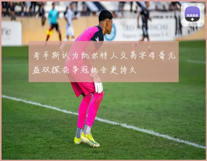 考辛斯认为凯尔特人交易字母哥无益双探花争冠机会更持久