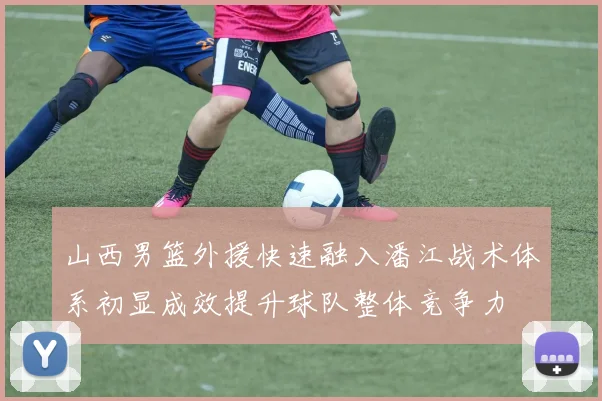 山西男篮外援快速融入潘江战术体系初显成效提升球队整体竞争力