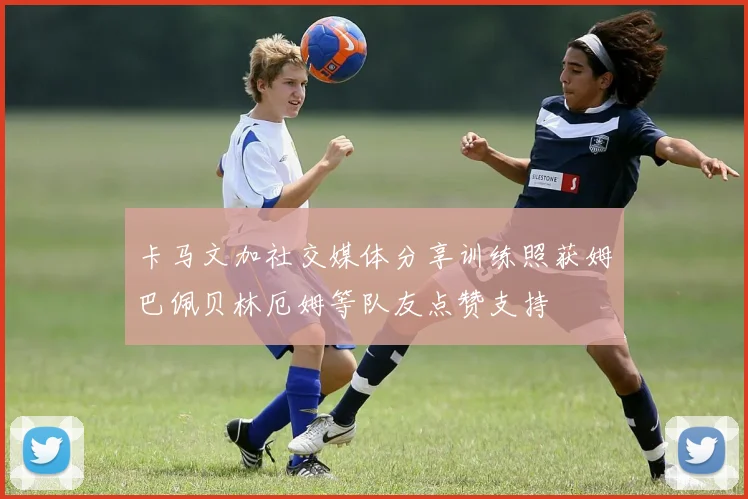 卡马文加社交媒体分享训练照获姆巴佩贝林厄姆等队友点赞支持