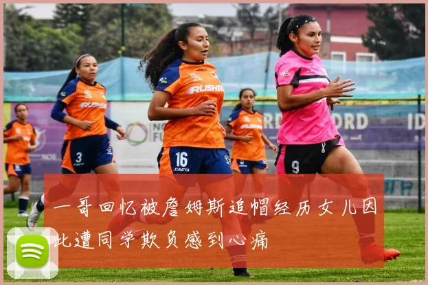 一哥回忆被詹姆斯追帽经历女儿因此遭同学欺负感到心痛