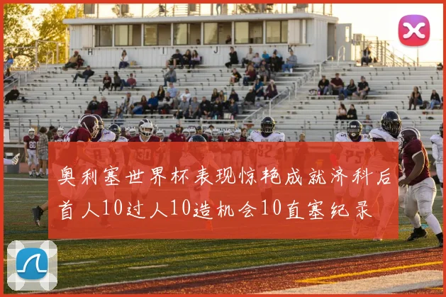 奥利塞世界杯表现惊艳成就济科后首人10过人10造机会10直塞纪录