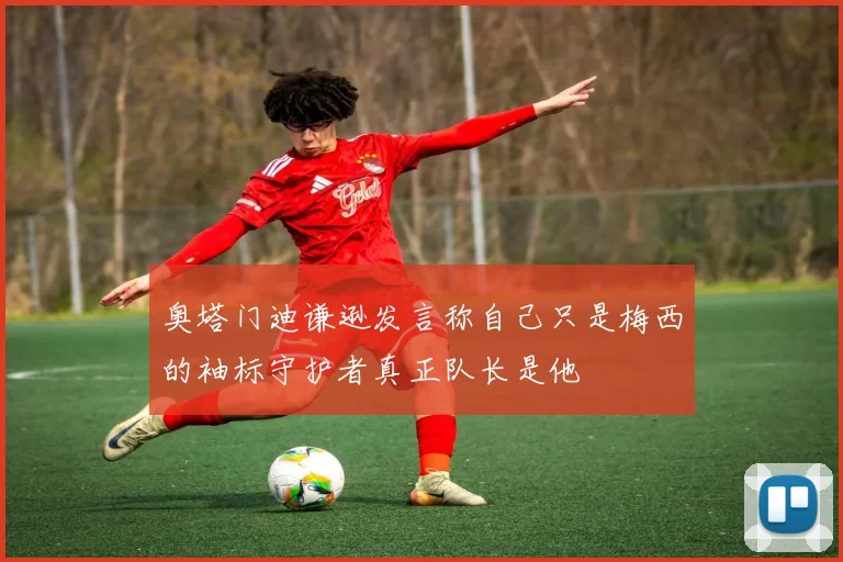 奥塔门迪谦逊发言称自己只是梅西的袖标守护者真正队长是他