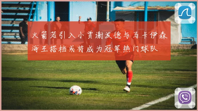 火箭若引入小贾谢泼德与马卡伊森海王搭档或将成为冠军热门球队