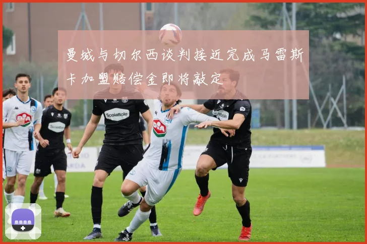 曼城与切尔西谈判接近完成马雷斯卡加盟赔偿金即将敲定