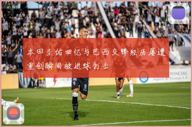 本田圭佑回忆与巴西交锋经历屡遭重创瞬间被进球打击