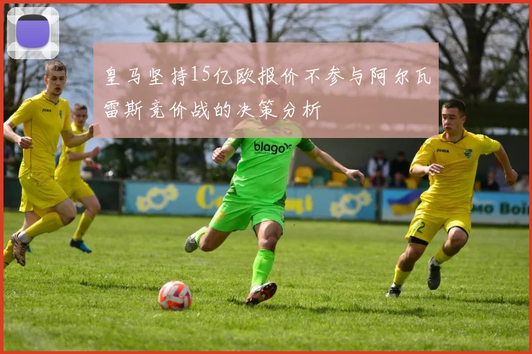 皇马坚持15亿欧报价不参与阿尔瓦雷斯竞价战的决策分析