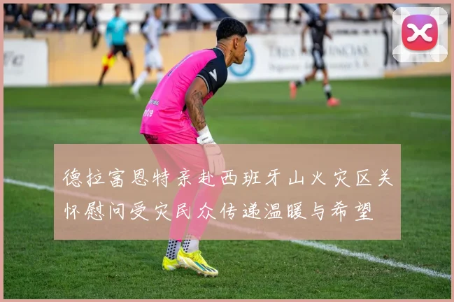 德拉富恩特亲赴西班牙山火灾区关怀慰问受灾民众传递温暖与希望