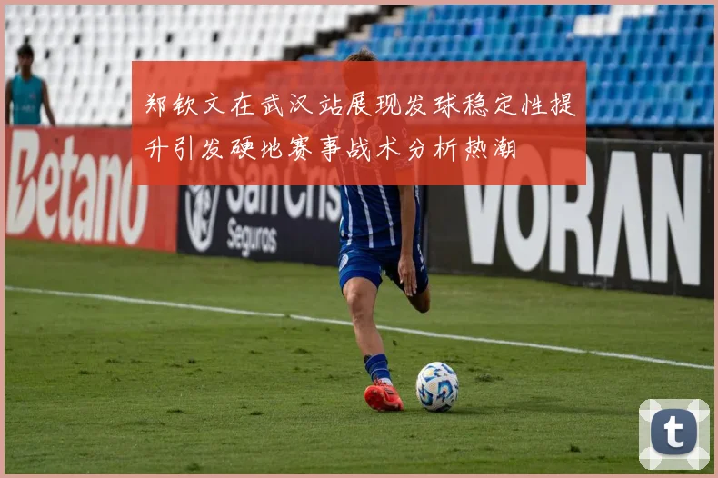 郑钦文在武汉站展现发球稳定性提升引发硬地赛事战术分析热潮